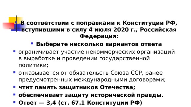 В соответствии с поправками к Конституции РФ, вступившими в силу 4 июля 2020 г., Российская Федерация: Выберите несколько вариантов ответа ограничивает участие некоммерческих организаций в выработке и проведении государственной политики; отказывается от обязательств Союза ССР, ранее предусмотренных международными договорами; чтит память защитников Отечества; обеспечивает защиту исторической правды. Ответ — 3,4 (ст. 67.1 Конституции РФ) 