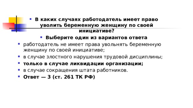 В каких случаях работодатель имеет право уволить беременную женщину по своей инициативе? Выберите один из вариантов ответа работодатель не имеет права увольнять беременную женщину по своей инициативе; в случае злостного нарушения трудовой дисциплины; только в случае ликвидации организации; в случае сокращения штата работников. Ответ — 3 (ст. 261 ТК РФ) 