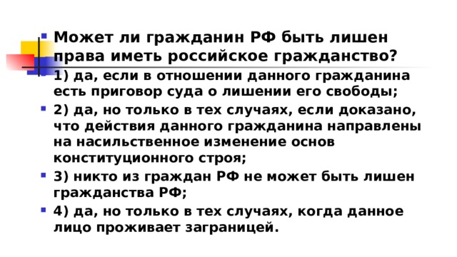 Может ли гражданин РФ быть лишен права иметь российское гражданство? 1)​ да, если в отношении данного гражданина есть приговор суда о лишении его свободы; 2)​ да, но только в тех случаях, если доказано, что действия данного гражданина направлены на насильственное изменение основ конституционного строя; 3)​ никто из граждан РФ не может быть лишен гражданства РФ; 4)​ да, но только в тех случаях, когда данное лицо проживает заграницей. 