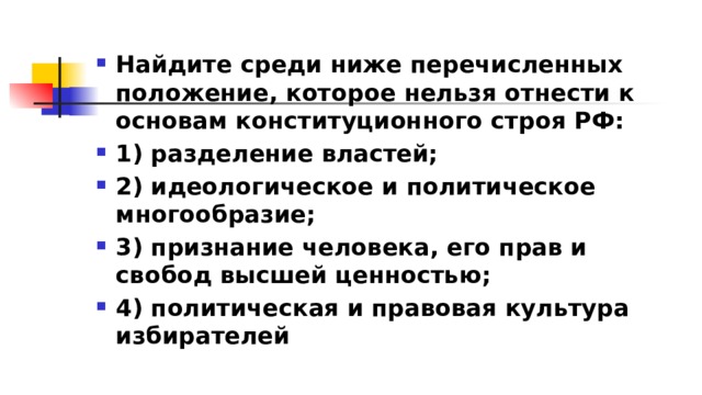 Найдите среди ниже перечисленных положение, которое нельзя отнести к основам конституционного строя РФ: 1)​ разделение властей; 2)​ идеологическое и политическое многообразие; 3)​ признание человека, его прав и свобод высшей ценностью; 4)​ политическая и правовая культура избирателей 