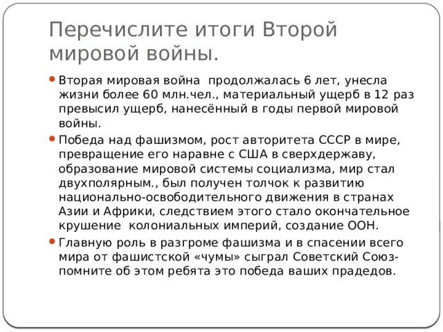 Перечислите итоги Второй мировой войны. Вторая мировая война продолжалась 6 лет, унесла жизни более 60 млн.чел., материальный ущерб в 12 раз превысил ущерб, нанесённый в годы первой мировой войны. Победа над фашизмом, рост авторитета СССР в мире, превращение его наравне с США в сверхдержаву, образование мировой системы социализма, мир стал двухполярным., был получен толчок к развитию национально-освободительного движения в странах Азии и Африки, следствием этого стало окончательное крушение колониальных империй, создание ООН. Главную роль в разгроме фашизма и в спасении всего мира от фашистской «чумы» сыграл Советский Союз-помните об этом ребята это победа ваших прадедов. 