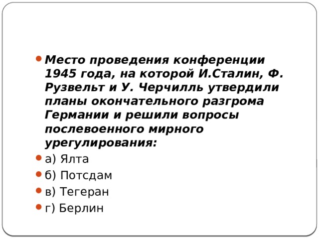 Место проведения конференции 1945 года, на которой И.Сталин, Ф. Рузвельт и У. Черчилль утвердили планы окончательного разгрома Германии и решили вопросы послевоенного мирного урегулирования: а) Ялта    б) Потсдам    в) Тегеран    г) Берлин 