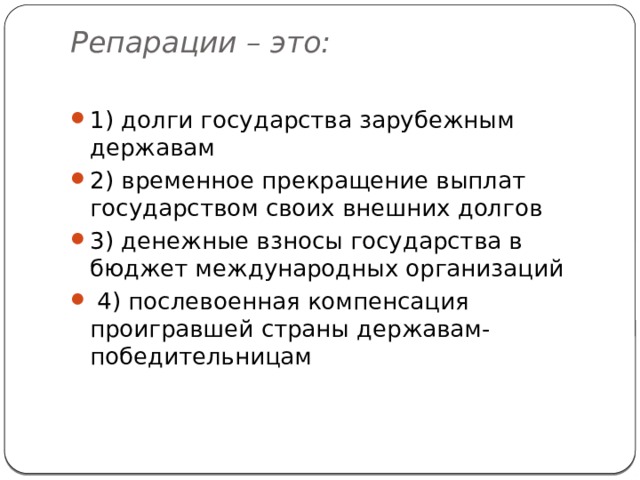 Репарации – это:   1) долги государства зарубежным державам 2) временное прекращение выплат государством своих внешних долгов 3) денежные взносы государства в бюджет международных организаций   4) послевоенная компенсация проигравшей страны державам-победительницам 