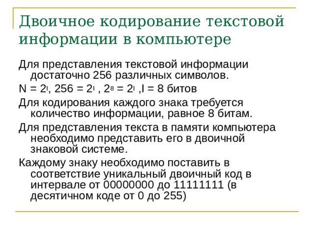 Двоичное кодирование текстовой информации в компьютере Для представления текстовой информации достаточно 256 различных символов. N = 2 I , 256 = 2 I , 2 8 = 2 I ,I = 8 битов Для кодирования каждого знака требуется количество информации, равное 8 битам. Для представления текста в памяти компьютера необходимо представить его в двоичной знаковой системе. Каждому знаку необходимо поставить в соответствие уникальный двоичный код в интервале от 00000000 до 11111111 (в десятичном коде от 0 до 255) 