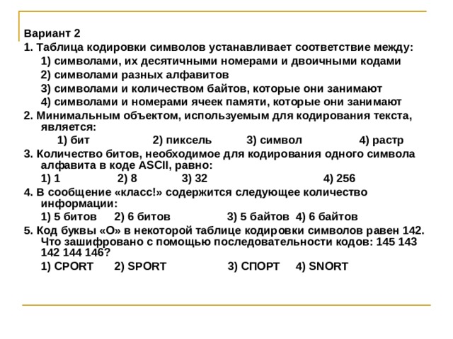Вариант 2 1. Таблица кодировки символов устанавливает соответствие между: 1) символами, их десятичными номерами и двоичными кодами 2) символами разных алфавитов 3) символами и количеством байтов, которые они занимают 4) символами и номерами ячеек памяти, которые они занимают 1) символами, их десятичными номерами и двоичными кодами 2) символами разных алфавитов 3) символами и количеством байтов, которые они занимают 4) символами и номерами ячеек памяти, которые они занимают 2. Минимальным объектом, используемым для кодирования текста, является:  1) бит 2) пиксель 3) символ 4) растр  1) бит 2) пиксель 3) символ 4) растр 3. Количество битов, необходимое для кодирования одного символа алфавита в коде ASCII, равно:  1) 1    2) 8  3) 32  4) 256 4. В сообщение «класс ! » содержится следующее количество информации:  1) 5 битов  2) 6 битов  3) 5 байтов  4) 6 байтов 5. Код буквы «О» в некоторой таблице кодировки символов равен 142. Что зашифровано с помощью последовательности кодов: 145 143 142 144 146?  1) CPORT  2) SPORT   3) СПОРТ  4) SNORT  