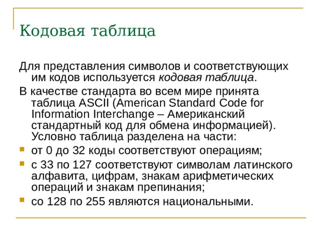 Кодовая таблица Для представления символов и соответствующих им кодов используется кодовая таблица . В качестве стандарта во всем мире принята таблица ASCII (American Standard Code for Information Interchange – Американский стандартный код для обмена информацией). Условно таблица разделена на части: от 0 до 32 коды соответствуют операциям; с 33 по 127 соответствуют символам латинского алфавита, цифрам, знакам арифметических операций и знакам препинания; со 128 по 255 являются национальными.  
