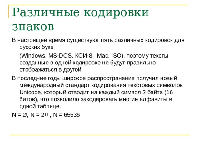 Различные кодировки знаков В настоящее время существуют пять различных кодировок для русских букв  ( Windows, MS-DOS, КОИ-8, Mac, ISO) , поэтому тексты созданные в одной кодировке не будут правильно отображаться в другой. В последние годы широкое распространение получил новый международный стандарт кодирования текстовых символов Unicode , который отводит на каждый символ 2 байта (16 битов), что позволило закодировать многие алфавиты в одной таблице. N = 2 I , N = 2 16 , N = 65536 