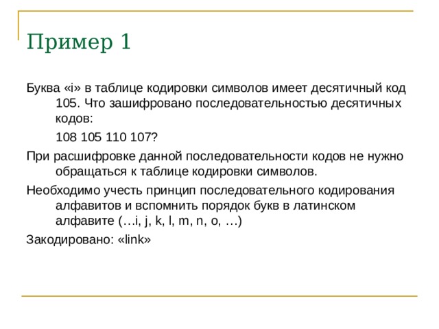 Пример 1 Буква « i » в таблице кодировки символов имеет десятичный код 105. Что зашифровано последовательностью десятичных кодов:  108 105 110 107? При расшифровке данной последовательности кодов не нужно обращаться к таблице кодировки символов. Необходимо учесть принцип последовательного кодирования алфавитов и вспомнить порядок букв в латинском алфавите ( … i, j, k, l, m, n, o, …) Закодировано: « link » 