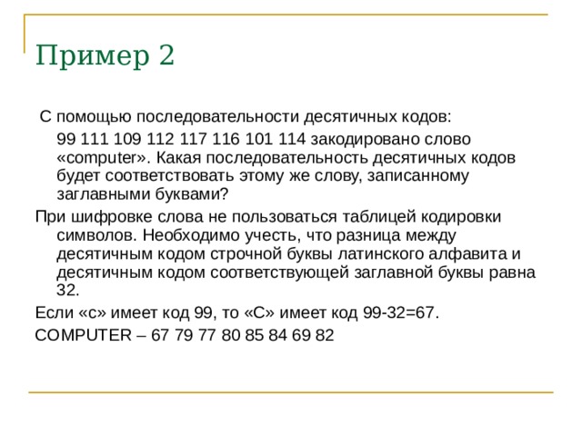 Пример 2  С помощью последовательности десятичных кодов:  99 111 109 112 117 116 101 114 закодировано слово « computer ». Какая последовательность десятичных кодов будет соответствовать этому же слову, записанному заглавными буквами? При шифровке слова не пользоваться таблицей кодировки символов. Необходимо учесть, что разница между десятичным кодом строчной буквы латинского алфавита и десятичным кодом соответствующей заглавной буквы равна 32. Если «с» имеет код 99, то «С» имеет код 99-32=67. COMPUTER – 67 79 77 80 85 84 69 82 
