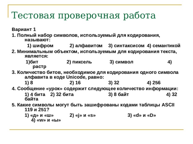 Тестовая проверочная работа Вариант 1 1. Полный набор символов, используемый для кодирования, называют:  1) шифром  2) алфавитом  3) синтаксисом  4) семантикой  1) шифром  2) алфавитом  3) синтаксисом  4) семантикой 2. Минимальным объектом, используемым для кодирования текста, является:  1) бит 2) пиксель  3) символ  4) растр  1) бит 2) пиксель  3) символ  4) растр 3. Количество битов, необходимое для кодирования одного символа алфавита в коде Unicode, равно:  1) 8   2) 16   3) 32   4) 256 4. Сообщение «урок» содержит следующее количество информации:  1) 4 бита  2) 32 бита   3) 8 байт   4) 32 байта 5. Какие символы могут быть зашифрованы кодами таблицы ASCII 119 и 251?  1) «д» и «ш»  2) « j » и « s »   3) « d » и « D »   4) « w » и «ы» 