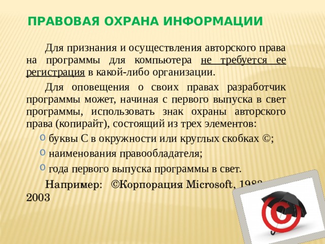 Правовая охрана информации Для признания и осуществления авторского права на программы для компьютера не требуется ее регистрация в какой-либо организации. Для оповещения о своих правах разработчик программы может, начиная с первого выпуска в свет программы, использовать знак охраны авторского права (копирайт), состоящий из трех элементов: буквы С в окружности или круглых скобках ©; наименования правообладателя; года первого выпуска программы в свет.  буквы С в окружности или круглых скобках ©; наименования правообладателя; года первого выпуска программы в свет.  Например: ©Корпорация Microsoft, 1983-2003    