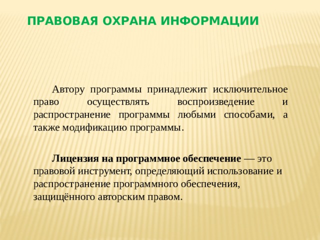 Правовая охрана информации Автору программы принадлежит исключительное право осуществлять воспроизведение и распространение программы любыми способами, а также модификацию программы.  Лицензия на программное обеспечение — это правовой инструмент, определяющий использование и распространение программного обеспечения, защищённого авторским правом.  