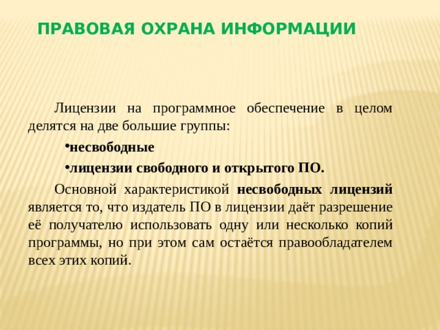 Правовая охрана информации Лицензии на программное обеспечение в целом делятся на две большие группы: несвободные лицензии свободного и открытого ПО.  Основной характеристикой несвободных лицензий является то, что издатель ПО в лицензии даёт разрешение её получателю использовать одну или несколько копий программы, но при этом сам остаётся правообладателем всех этих копий.  