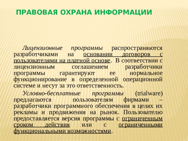 Правовая охрана информации Лицензионные программы распространяются разработчиками на основании договоров с пользователями на платной основе . В соответствии с лицензионным соглашением разработчики программы гарантируют ее нормальное функционирование в определенной операционной системе и несут за это ответственность. Условно-бесплатные программы (trialware) предлагаются пользователям фирмами – разработчики программного обеспечения в целях их рекламы и продвижения на рынок. Пользователю предоставляется версия программы с ограниченным сроком действия или с ограниченными функциональными возможностями .   
