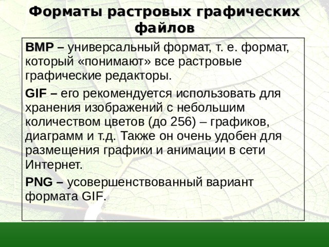 Форматы растровых графических файлов BMP  – универсальный формат, т. е. формат, который «понимают» все растровые графические редакторы. GIF – его рекомендуется использовать для хранения изображений с небольшим количеством цветов (до 256) – графиков, диаграмм и т.д. Также он очень удобен для размещения графики и анимации в сети Интернет. PNG – усовершенствованный вариант формата GIF .  