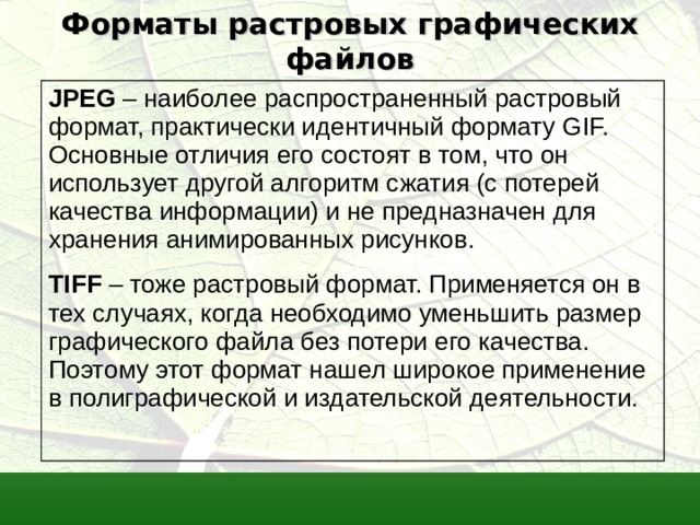 Форматы растровых графических файлов JPEG  –  наиболее распространенный растровый формат, практически идентичный формату GIF. Основные отличия его состоят в том, что он использует другой алгоритм сжатия (с потерей качества информации) и не предназначен для хранения анимированных рисунков. TIFF – тоже растровый формат. Применяется он в тех случаях, когда необходимо уменьшить размер графического файла без потери его качества. Поэтому этот формат нашел широкое применение в полиграфической и издательской деятельности.   