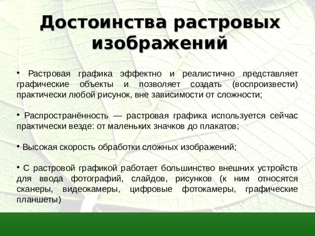 Достоинства растровых изображений  Растровая графика эффектно и реалистично представляет графические объекты и позволяет создать (воспроизвести) практически любой рисунок, вне зависимости от сложности;  Распространённость — растровая графика используется сейчас практически везде: от маленьких значков до плакатов;  Высокая скорость обработки сложных изображений;  С растровой графикой работает большинство внешних устройств для ввода фотографий, слайдов, рисунков (к ним относятся сканеры, видеокамеры, цифровые фотокамеры, графические планшеты)  