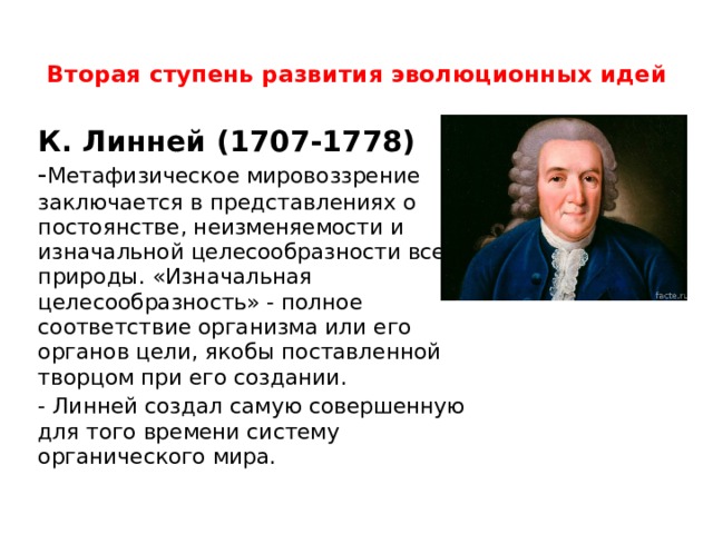 Вторая ступень развития эволюционных идей   К. Линней (1707-1778) - Метафизическое мировоззрение заключается в представлениях о постоянстве, неизменяемости и изначальной целесообразности всей природы. «Изначальная целесообразность» - полное соответствие организма или его органов цели, якобы поставленной творцом при его создании. - Линней создал самую совершенную для того времени систему органического мира. 