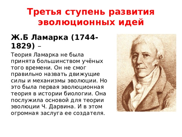 Третья ступень развития эволюционных идей Ж.Б Ламарка (1744-1829) – Теория Ламарка не была принята большинством учёных того времени. Он не смог правильно назвать движущие силы и механизмы эволюции. Но это была первая эволюционная теория в истории биологии. Она послужила основой для теории эволюции Ч. Дарвина. И в этом огромная заслуга ее создателя. 