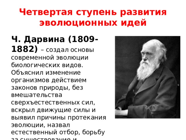 Четвертая ступень развития эволюционных идей Ч. Дарвина (1809-1882) – создал основы современной эволюции биологических видов. Объяснил изменение организмов действием законов природы, без вмешательства сверхъестественных сил, вскрыл движущие силы и выявил причины протекания эволюции, назвал естественный отбор, борьбу за существование и изменчивость. 