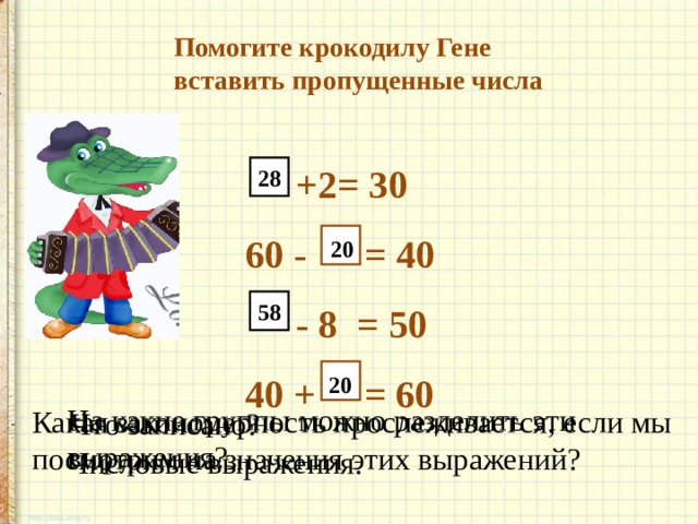    Помогите крокодилу Гене    вставить пропущенные числа       +2= 30     60 - = 40       - 8 = 50      40 + = 60         28 20 58 20 На какие группы можно разделить эти выражения? Какая закономерность прослеживается, если мы посмотрим на значения этих выражений? Что записано? Числовые выражения. 