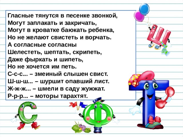 Гласные тянутся в песенке звонкой,  Могут заплакать и закричать,  Могут в кроватке баюкать ребенка,  Но не желают свистеть и ворчать. А согласные согласны  Шелестеть, шептать, скрипеть,  Даже фыркать и шипеть,  Но не хочется им петь. С-с-с... – змеиный слышен свист.  Ш-ш-ш... – шуршит опавший лист.  Ж-ж-ж... – шмели в саду жужжат.  Р-р-р... – моторы тарахтят. 