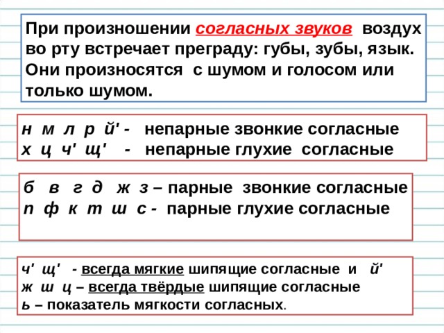 При произношении согласных звуков  воздух во рту встречает преграду: губы, зубы, язык. Они произносятся с шумом и голосом или только шумом.  н м л р й' - непарные звонкие согласные  х ц ч' щ' - непарные глухие согласные  б в г д ж з – парные звонкие согласные п ф к т ш с - парные глухие согласные   ч' щ' -  всегда мягкие шипящие согласные и й' ж ш ц – всегда твёрдые шипящие согласные  ь – показатель мягкости согласных . 