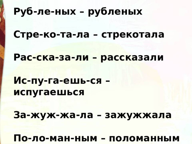 Руб-ле-ных – рубленых   Стре-ко-та-ла – стрекотала   Рас-ска-за-ли – рассказали   Ис-пу-га-ешь-ся – испугаешься   За-жуж-жа-ла – зажужжала   По-ло-ман-ным – поломанным 