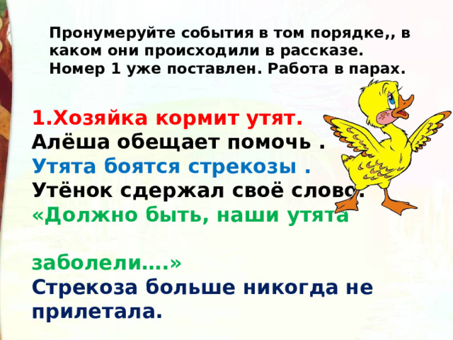 Пронумеруйте события в том порядке,, в каком они происходили в рассказе. Номер 1 уже поставлен. Работа в парах. 1.Хозяйка кормит утят. Алёша обещает помочь .  Утята боятся стрекозы .    Утёнок сдержал своё слово.    «Должно быть, наши утята  заболели….»     Стрекоза больше никогда не прилетала.    