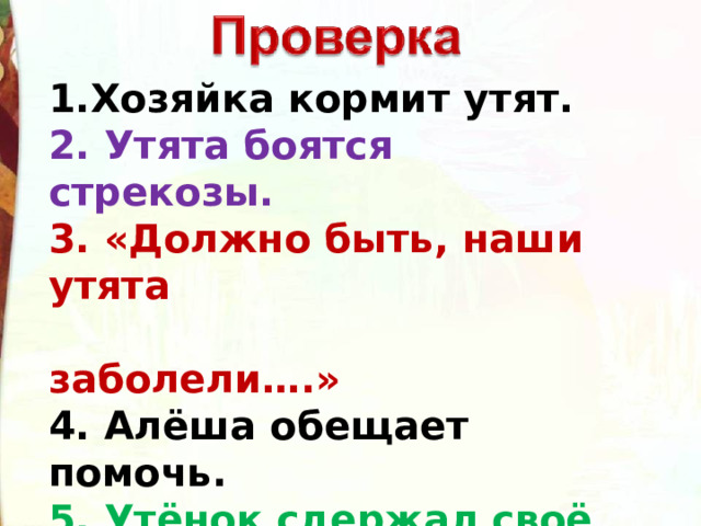 1.Хозяйка кормит утят. 2. Утята боятся стрекозы.     3. «Должно быть, наши утята  заболели….»     4. Алёша обещает помочь.   5. Утёнок сдержал своё слово .    6. Стрекоза больше никогда не прилетала .   