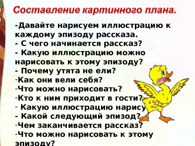 -Давайте нарисуем иллюстрацию к каждому эпизоду рассказа. - С чего начинается рассказ? - Какую иллюстрацию можно нарисовать к этому эпизоду? - Почему утята не ели?   Как они вели себя? Что можно нарисовать?   Кто к ним приходит в гости?  Какую иллюстрацию нарисуем?   - Какой следующий эпизод?   Чем заканчивается рассказ? Что можно нарисовать к этому эпизоду?   