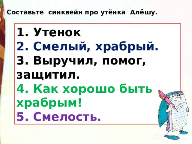 Составьте синквейн про утёнка Алёшу. 1. Утенок  2. Смелый, храбрый.  3. Выручил, помог, защитил.  4. Как хорошо быть храбрым!  5. Смелость. 