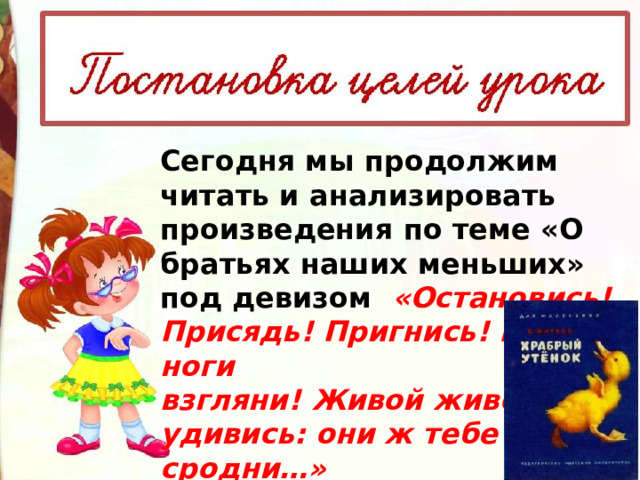 Сегодня мы продолжим читать и анализировать произведения по теме «О братьях наших меньших»  под девизом  «Остановись! Присядь! Пригнись! И под ноги взгляни! Живой живому удивись: они ж тебе сродни…»  