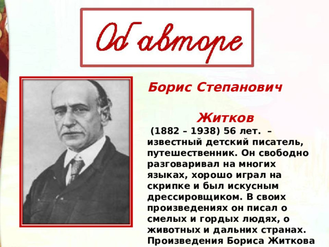 Борис Степанович  Житков  (1882 – 1938) 56 лет.  – известный детский писатель, путешественник. Он свободно разговаривал на многих языках, хорошо играл на скрипке и был искусным дрессировщиком. В своих произведениях он писал о смелых и гордых людях, о  животных и дальних странах.  Произведения Бориса Житкова учат добру и самым лучшим человеческим качествам. 