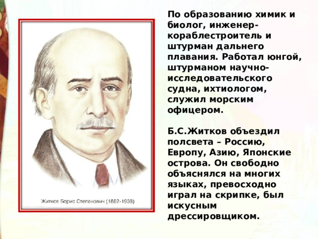 По образованию химик и биолог, инженер-кораблестроитель и штурман дальнего плавания. Работал юнгой, штурманом научно-исследовательского судна, ихтиологом, служил морским офицером.  Б.С.Житков объездил полсвета – Россию, Европу, Азию, Японские острова. Он свободно объяснялся на многих языках, превосходно играл на скрипке, был искусным дрессировщиком. 