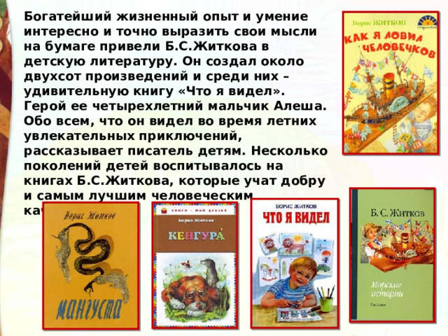 Богатейший жизненный опыт и умение интересно и точно выразить свои мысли на бумаге привели Б.С.Житкова в детскую литературу. Он создал около двухсот произведений и среди них – удивительную книгу «Что я видел». Герой ее четырехлетний мальчик Алеша. Обо всем, что он видел во время летних увлекательных приключений, рассказывает писатель детям. Несколько поколений детей воспитывалось на книгах Б.С.Житкова, которые учат добру и самым лучшим человеческим качествам. 