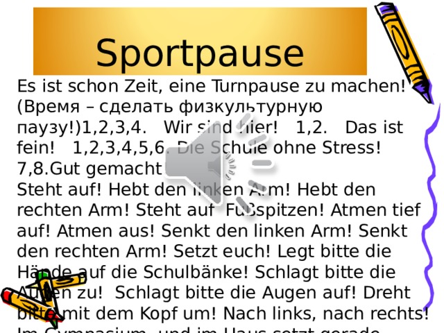 Sportpause Es ist schon Zeit, eine Turnpause zu machen! (Время – сделать физкультурную паузу!) 1,2,3,4. Wir sind hier! 1,2. Das ist fein! 1,2,3,4,5,6. Die Schule ohne Stress! 7,8.Gut gemacht! Steht auf! Hebt den linken Arm! Hebt den rechten Arm! Steht auf Fußspitzen! Atmen tief auf! Atmen aus! Senkt den linken Arm! Senkt den rechten Arm! Setzt euch! Legt bitte die Hände auf die Schulbänke! Schlagt bitte die Augen zu! Schlagt bitte die Augen auf! Dreht bitte mit dem Kopf um! Nach links, nach rechts! Im Gymnasium und im Haus setzt gerade, Brust heraus!