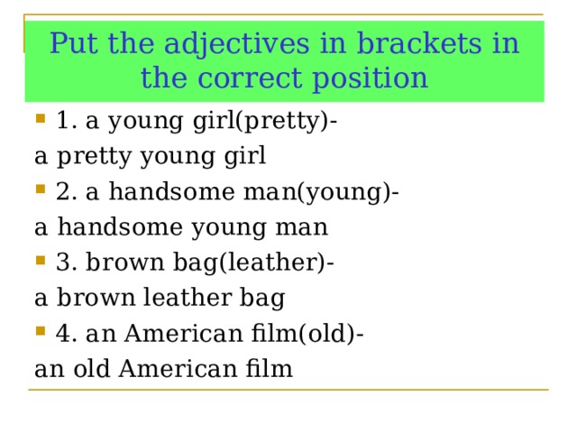 Put the adjectives in brackets in the correct position 1. a young girl(pretty)- a pretty young girl 2. a handsome man(young)- a handsome young man 3. brown bag(leather)- a brown leather bag 4. an American film(old)- an old American film 