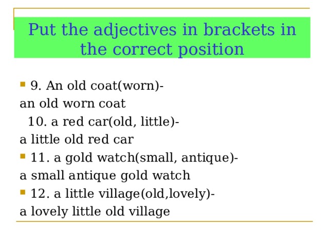 Put the adjectives in brackets in the correct position 9. An old coat(worn)- an  old worn coat  10. a red car(old, little)- a little old red car 11. a gold watch(small, antique)- a small antique gold watch 12. a little village(old,lovely)- a lovely little old village   