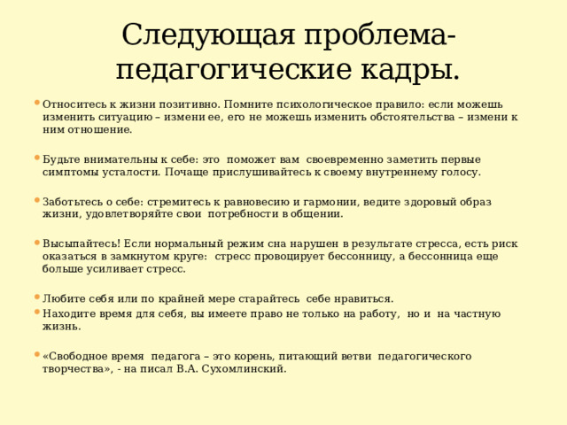 Следующая проблема- педагогические кадры. Относитесь к жизни позитивно. Помните психологическое правило: если можешь изменить ситуацию – измени ее, его не можешь изменить обстоятельства – измени к ним отношение. Будьте внимательны к себе: это поможет вам своевременно заметить первые симптомы усталости. Почаще прислушивайтесь к своему внутреннему голосу. Заботьтесь о себе: стремитесь к равновесию и гармонии, ведите здоровый образ жизни, удовлетворяйте свои потребности в общении. Высыпайтесь! Если нормальный режим сна нарушен в результате стресса, есть риск оказаться в замкнутом круге: ﻿ стресс провоцирует бессонницу, а бессонница еще больше усиливает стресс. Любите себя или по крайней мере старайтесь себе нравиться. Находите время для себя, вы имеете право не только на работу, но и на частную жизнь. «Свободное время педагога – это корень, питающий ветви педагогического творчества», - на писал В.А. Сухомлинский. 