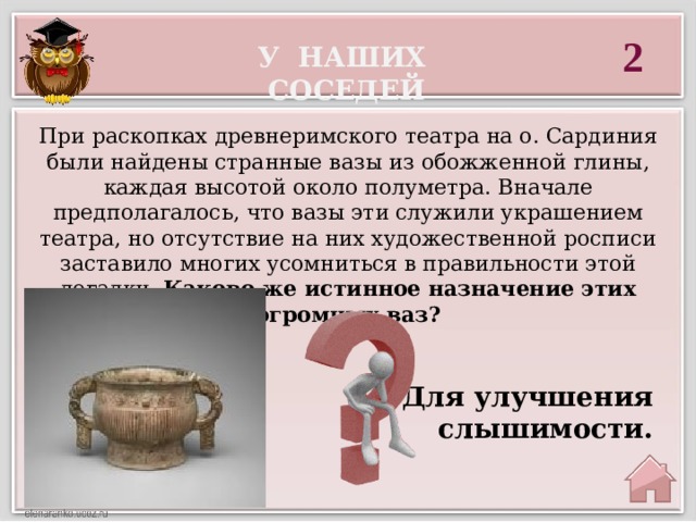 2 У наших соседей При раскопках древнеримского театра на о. Сардиния были найдены странные вазы из обожженной глины, каждая высотой около полуметра. Вначале предполагалось, что вазы эти служили украшением театра, но отсутствие на них художественной росписи заставило многих усомниться в правильности этой догадки. Каково же истинное назначение этих огромных ваз?  Для улучшения слышимости. 