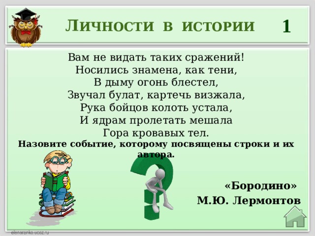 1 Л ИЧНОСТИ В ИСТОРИИ Вам не видать таких сражений!  Носились знамена, как тени,  В дыму огонь блестел,  Звучал булат, картечь визжала,  Рука бойцов колоть устала,  И ядрам пролетать мешала  Гора кровавых тел. Назовите событие, которому посвящены строки и их автора.  «Бородино» М.Ю. Лермонтов 