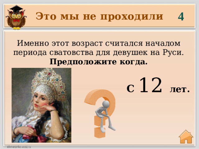 4 Это мы не проходили Именно этот возраст считался началом периода сватовства для девушек на Руси. Предположите когда. С 12 лет. 