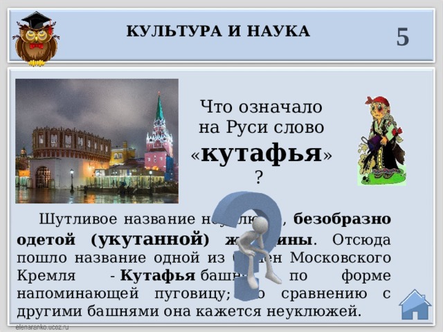 5 Культура и наука Что означало на Руси слово « кутафья »?  Шутливое название неуклюже, безобразно одетой ( укутанной ) женщины . Отсюда пошло название одной из башен Московского Кремля -  Кутафья  башня, по форме напоминающей пуговицу; по сравнению с другими башнями она кажется неуклюжей.  