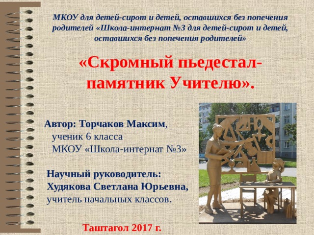 МКОУ для детей-сирот и детей, оставшихся без попечения родителей «Школа-интернат №3 для детей-сирот и детей, оставшихся без попечения родителей» «Скромный пьедестал-памятник Учителю». Автор: Торчаков Максим ,  ученик 6 класса  МКОУ «Школа-интернат №3»    Научный руководитель:  Худякова Светлана Юрьевна,  учитель начальных классов. Таштагол 2017 г. 