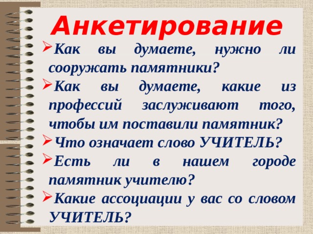 Анкетирование Как вы думаете, нужно ли сооружать памятники? Как вы думаете, какие из профессий заслуживают того, чтобы им поставили памятник? Что означает слово УЧИТЕЛЬ? Есть ли в нашем городе памятник учителю? Какие ассоциации у вас со словом УЧИТЕЛЬ? 