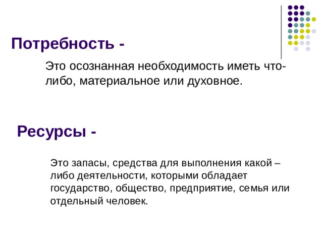 Потребность - Это осознанная необходимость иметь что-либо, материальное или духовное. Ресурсы - Это запасы, средства для выполнения какой – либо деятельности, которыми обладает государство, общество, предприятие, семья или отдельный человек.  