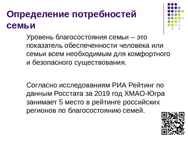 Определение потребностей семьи Уровень благосостояния семьи – это показатель обеспеченности человека или семьи всем необходимым для комфортного и безопасного существования. Согласно исследованиям РИА Рейтинг по данным Росстата за 2019 год ХМАО-Югра занимает 5 место в рейтинге российских регионов по благосостоянию семей.  
