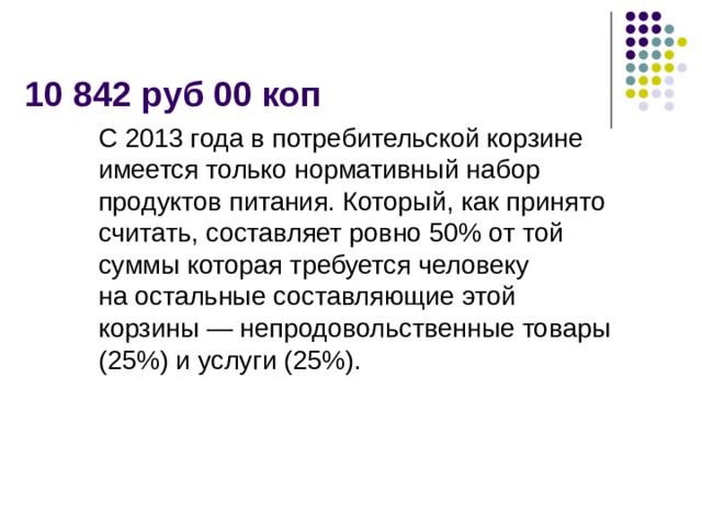10 842 руб 00 коп С 2013 года в потребительской корзине имеется только нормативный набор продуктов питания. Который, как принято считать, составляет ровно 50% от той суммы которая требуется человеку на остальные составляющие этой корзины — непродовольственные товары (25%) и услуги (25%).   
