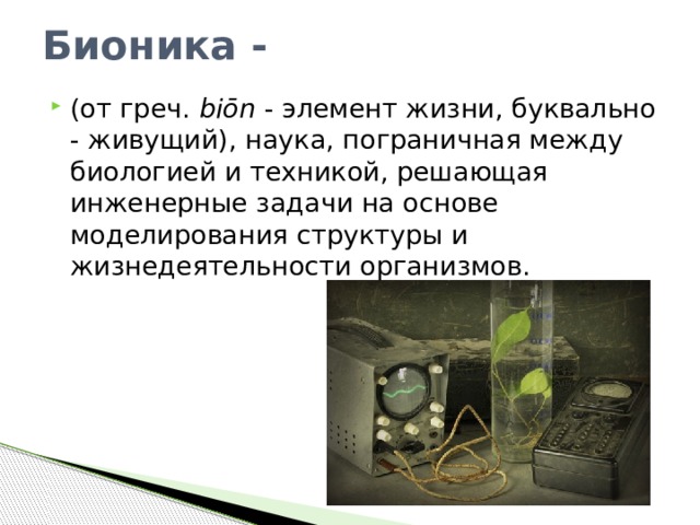 Бионика - (от греч.  biōn  - элемент жизни, буквально - живущий), наука, пограничная между биологией и техникой, решающая инженерные задачи на основе моделирования структуры и жизнедеятельности организмов.  